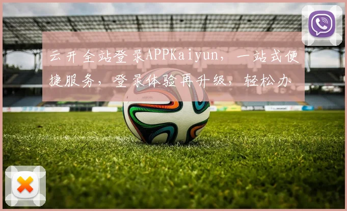 云开全站登录APPKaiyun，一站式便捷服务，登录体验再升级，轻松办公新选择