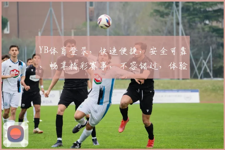 YB体育登录，快速便捷，安全可靠，畅享精彩赛事，不容错过，体验非凡
