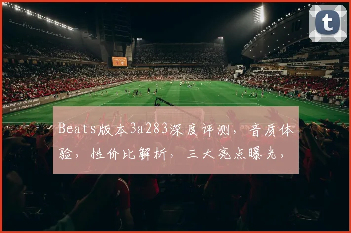 Beats版本3a283深度评测，音质体验，性价比解析，三大亮点曝光，不容错过