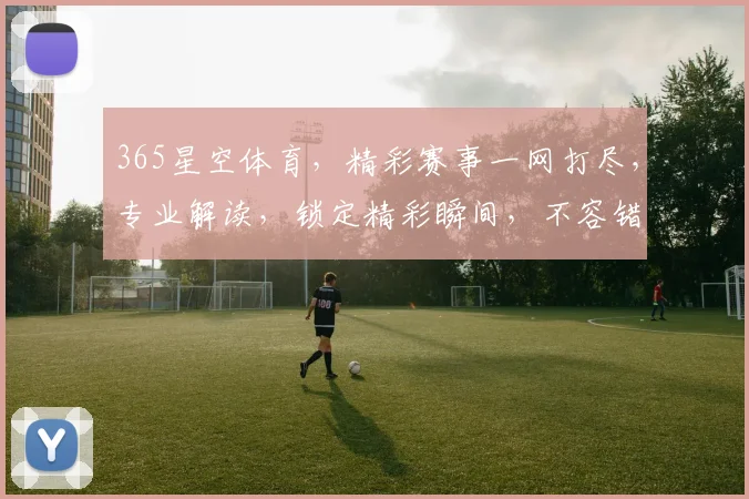 365星空体育，精彩赛事一网打尽，专业解读，锁定精彩瞬间，不容错过