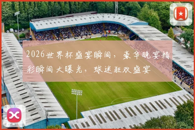 2026世界杯盛宴瞬间，豪华晚宴精彩瞬间大曝光，球迷狂欢盛宴